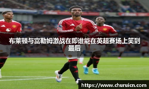 布莱顿与富勒姆激战在即谁能在英超赛场上笑到最后