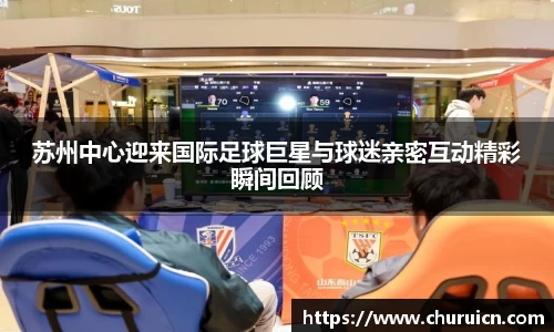 苏州中心迎来国际足球巨星与球迷亲密互动精彩瞬间回顾