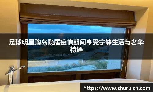 足球明星购岛隐居疫情期间享受宁静生活与奢华待遇